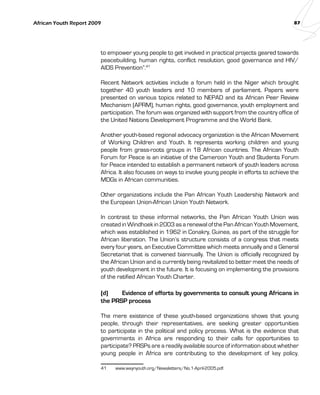African Youth Report 2009 87 
to empower young people to get involved in practical projects geared towards 
peacebuilding, human rights, conflict resolution, good governance and HIV/ 
AIDS Prevention”.41 
Recent Network activities include a forum held in the Niger which brought 
together 40 youth leaders and 10 members of parliament. Papers were 
presented on various topics related to NEPAD and its African Peer Review 
Mechanism (APRM), human rights, good governance, youth employment and 
participation. The forum was organized with support from the country office of 
the United Nations Development Programme and the World Bank. 
Another youth-based regional advocacy organization is the African Movement 
of Working Children and Youth. It represents working children and young 
people from grass-roots groups in 18 African countries. The African Youth 
Forum for Peace is an initiative of the Cameroon Youth and Students Forum 
for Peace intended to establish a permanent network of youth leaders across 
Africa. It also focuses on ways to involve young people in efforts to achieve the 
MDGs in African communities. 
Other organizations include the Pan African Youth Leadership Network and 
the European Union-African Union Youth Network. 
In contrast to these informal networks, the Pan African Youth Union was 
created in Windhoek in 2003 as a renewal of the Pan African Youth Movement, 
which was established in 1962 in Conakry, Guinea, as part of the struggle for 
African liberation. The Union’s structure consists of a congress that meets 
every four years, an Executive Committee which meets annually and a General 
Secretariat that is convened biannually. The Union is officially recognized by 
the African Union and is currently being revitalized to better meet the needs of 
youth development in the future. It is focusing on implementing the provisions 
of the ratified African Youth Charter. 
(d) Evidence of efforts by governments to consult young Africans in 
the PRSP process 
The mere existence of these youth-based organizations shows that young 
people, through their representatives, are seeking greater opportunities 
to participate in the political and policy process. What is the evidence that 
governments in Africa are responding to their calls for opportunities to 
participate? PRSPs are a readily available source of information about whether 
young people in Africa are contributing to the development of key policy. 
41 www.waynyouth.org/Newsletters/No.1-April-2005.pdf. 
 