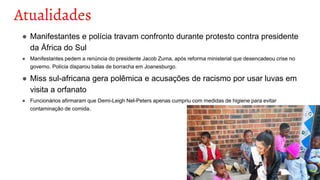 Atualidades
● Manifestantes e polícia travam confronto durante protesto contra presidente
da África do Sul
● Manifestantes pedem a renúncia do presidente Jacob Zuma, após reforma ministerial que desencadeou crise no
governo. Polícia disparou balas de borracha em Joanesburgo.
● Miss sul-africana gera polêmica e acusações de racismo por usar luvas em
visita a orfanato
● Funcionários afirmaram que Demi-Leigh Nel-Peters apenas cumpriu com medidas de higiene para evitar
contaminação de comida.
 