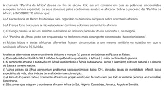 A chamada “Partilha da África” deu-se no fim do século XIX, em um contexto em que as potências nacionalistas
europeias tinham expandido os seus domínios pelos continentes asiático e africano. Sobre o processo de “Partilha da
África”, é INCORRETO afirmar que:
a) A Conferência de Berlim foi decisiva para organizar os domínios europeus sobre o território africano.
b) A França foi o único país a não estabelecer domínios coloniais em território africano.
c) O Congo passou a ser um território submetido ao domínio particular do rei Leopoldo II, da Bélgica.
d) A “Partilha da África” pode ser enquadrada no fenômeno mais abrangente denominado “Neocolonialismo”.
e) Muitas tribos e etnias africanas diferentes ficaram circunscritas a um mesmo território na ocasião em que o
continente africano foi dividido.
Analise as alternativas sobre o continente africano e marque (V) para as verdadeiras e (F) para as falsas.
a) Com extensão territorial de 30,1 milhões de quilômetros quadrados, a África é o maior continente do planeta.
b) O continente africano é subdivido em África Mediterrânea e África Subsaariana, sendo o islamismo o divisor cultural e o deserto
do Saara a barreira natural.
c) Vários países da África apresentam problemas socioeconômicos: baixo IDH, elevadas taxas de mortalidade infantil, baixa
expectativa de vida, altos índices de analfabetismo e subnutrição.
d) A linha do Equador corta o continente africano na porção centro-sul, fazendo com que todo o território pertença ao Hemisfério
Setentrional.
e) São países que integram o continente africano: África do Sul, Nigéria, Camarões, Jamaica, Angola e Somália.
 
