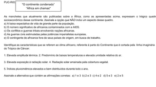 PUC-RIO.
As manchetes que atualmente são publicadas sobre a África, como as apresentadas acima, expressam o trágico quadro
socioeconômico desse continente. Assinale a opção que NÃO inclui um aspecto desse quadro.
a) A baixa expectativa de vida de grande parte da população.
b) O número significativo de africanos contaminados com a AIDS.
c) Os conflitos e guerras tribais envolvendo nações africanas.
d) As guerras civis estimuladas pelas potências imperialistas europeias.
e) O contingente de africanos fora de seus países de origem, em busca de trabalho.
Identifique as características que se referem ao clima africano, referente à parte do Continente que é cortada pela linha imaginária
do Trópico de Câncer:
1. Elevada amplitude térmica. 2. Predomínio de baixas temperaturas e elevada umidade relativa do ar.
3. Elevada exposição à radiação solar. 4. Radiação solar amainada pela cobertura vegetal.
5. Índices pluviométricos elevados e bem distribuídos durante todo o ano.
Assinale a alternativa que contém as afirmações corretas: a) 1 e 3 b) 2 e 3 c) 4 e 2 d) 5 e 3 e) 2 e 5
"O continente condenado”
“África em chamas"
 