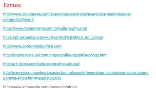 Fontes:
http://www.coladaweb.com/exercicios-resolvidos/exercicios-resolvidos-de-
geografia/africa-2
https://www.todamateria.com.br/cultura-africana/
https://pt.wikipedia.org/wiki/Rep%C3%BAblica_do_Congo
http://www.pordentrodaafrica.com
http://brasilescola.uol.com.br/geografia/republica-congo.htm
http://g1.globo.com/tudo-sobre/africa-do-sul/
http://exercicios.mundoeducacao.bol.uol.com.br/exercicios-historia/exercicios-sobre-
partilha-africa.htm#resposta-2026
 