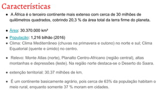 Características
● A África é o terceiro continente mais extenso com cerca de 30 milhões de
quilômetros quadrados, cobrindo 20,3 % da área total da terra firme do planeta.
● Área: 30.370.000 km²
● População: 1,216 bilhão (2016)
● Clima: Clima Mediterrâneo (chuvas na primavera e outono) no norte e sul; Clima
Equatorial (quente e úmido) no centro.
● Relevo: Monte Atlas (norte), Planalto Centro-Africano (região central), altas
montanhas e depressões (leste). Na região norte destaca-se o Deserto do Saara.
● extenção territorial: 30.37 milhões de km.
● É um continente basicamente agrário, pois cerca de 63% da população habitam o
meio rural, enquanto somente 37 % moram em cidades.
 