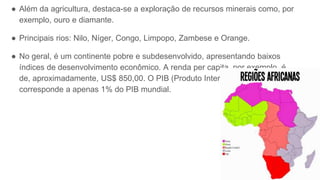 ● Além da agricultura, destaca-se a exploração de recursos minerais como, por
exemplo, ouro e diamante.
● Principais rios: Nilo, Níger, Congo, Limpopo, Zambese e Orange.
● No geral, é um continente pobre e subdesenvolvido, apresentando baixos
índices de desenvolvimento econômico. A renda per capita, por exemplo, é
de, aproximadamente, US$ 850,00. O PIB (Produto Interno Bruto)
corresponde a apenas 1% do PIB mundial.
 