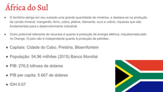 África do Sul
● O território abriga em seu subsolo uma grande quantidade de minérios, e destaca-se na produção
de carvão mineral, manganês, ferro, cobre, platina, diamante, ouro e urânio, riquezas que são
fundamentais para o desenvolvimento industrial.
● Outro potencial relevante de recursos é quanto à produção de energia elétrica, impulsionada pelo
rio Orange. O país não é independente quanto à produção de petróleo.
● Capitais: Cidade do Cabo, Pretória, Bloemfontein
● População: 54,96 milhões (2015) Banco Mundial
● PIB: 276,5 bilhoes de dolares
● PIB per capita: 5.667 de dolares
● IDH 0.67
 