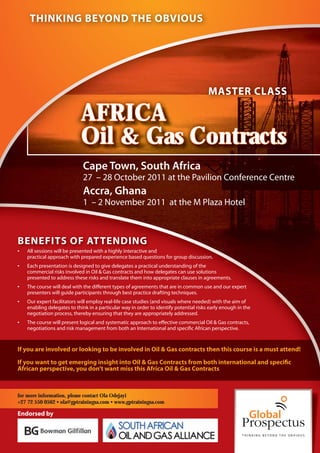 THINKING BEYOND THE OBVIOUS




                                                                                        MASTER CLASS

                             AFRICA
                             Oil & Gas Contracts
                              Cape Town, South Africa
                              27 – 28 October 2011 at the Pavilion Conference Centre
                              Accra, Ghana
                              1 – 2 November 2011 at the M Plaza Hotel



BENEFITS OF ATTENDING
•   All sessions will be presented with a highly interactive and
    practical approach with prepared experience based questions for group discussion.
•   Each presentation is designed to give delegates a practical understanding of the
    commercial risks involved in Oil & Gas contracts and how delegates can use solutions
    presented to address these risks and translate them into appropriate clauses in agreements.
•   The course will deal with the different types of agreements that are in common use and our expert
    presenters will guide participants through best practice drafting techniques.
•   Our expert facilitators will employ real-life case studies (and visuals where needed) with the aim of
    enabling delegates to think in a particular way in order to identify potential risks early enough in the
    negotiation process, thereby ensuring that they are appropriately addressed.
•   The course will present logical and systematic approach to effective commercial Oil & Gas contracts,
    negotiations and risk management from both an International and specific African perspective.


If you are involved or looking to be involved in Oil & Gas contracts then this course is a must attend!

If you want to get emerging insight into Oil & Gas Contracts from both international and specific
African perspective, you don’t want miss this Africa Oil & Gas Contracts



for more information, please contact Ola Odejayi
+27 72 550 0562 • ola@gptrainingsa.com • www.gptrainingsa.com

Endorsed by
 