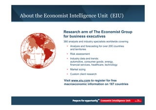 About the Economist Intelligence Unit (EIU) 
Research arm of The Economist Group 
for business executives 
380 analysts and industry specialists worldwide covering 
• Analysis and forecasting for over 200 countries 
and territories 
• Risk assessment 
• Industry data and trends: 
automotive, consumer goods, energy, 
financial services, healthcare, technology 
• Market sizing 
• Custom client research 
Visit www.eiu.com to register for free 
macroeconomic information on 187 countries 
 