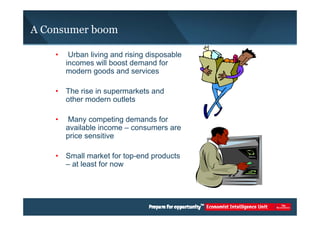 A Consumer boom 
• Urban living and rising disposable 
incomes will boost demand for 
modern goods and services 
• The rise in supermarkets and 
other modern outlets 
• Many competing demands for 
available income – consumers are 
price sensitive 
• Small market for top-end products 
– at least for now 
 