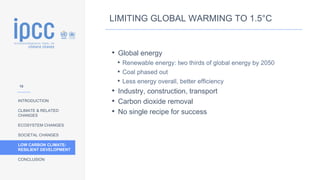 INTRODUCTION
CLIMATE & RELATED
CHANGES
ECOSYSTEM CHANGES
SOCIETAL CHANGES
LOW CARBON CLIMATE-
RESILIENT DEVELOPMENT
CONCLUSION
LIMITING GLOBAL WARMING TO 1.5°C
• Global energy
• Renewable energy: two thirds of global energy by 2050
• Coal phased out
• Less energy overall, better efficiency
• Industry, construction, transport
• Carbon dioxide removal
• No single recipe for success
10
 