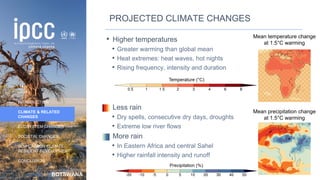 BOTSWANA
INTRODUCTION
CLIMATE & RELATED
CHANGES
ECOSYSTEM CHANGES
SOCIETAL CHANGES
LOW CARBON CLIMATE-
RESILIENT DEVELOPMENT
CONCLUSION
PROJECTED CLIMATE CHANGES
• Higher temperatures
• Greater warming than global mean
• Heat extremes: heat waves, hot nights
• Rising frequency, intensity and duration
• Less rain
• Dry spells, consecutive dry days, droughts
• Extreme low river flows
• More rain
• In Eastern Africa and central Sahel
• Higher rainfall intensity and runoff
Mean temperature change
at 1.5°C warming
Mean precipitation change
at 1.5°C warming
14
 