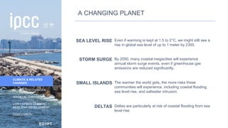 EGYPT
INTRODUCTION
CLIMATE & RELATED
CHANGES
ECOSYSTEM CHANGES
SOCIETAL CHANGES
LOW CARBON CLIMATE-
RESILIENT DEVELOPMENT
CONCLUSION
SEA LEVEL RISE Even if warming is kept at 1.5 to 2°C, we might still see a
rise in global sea level of up to 1 meter by 2300.
STORM SURGE By 2050, many coastal megacities will experience
annual storm surge events, even if greenhouse gas
emissions are reduced significantly.
SMALL ISLANDS The warmer the world gets, the more risks these
communities will experience, including coastal flooding,
sea level rise, and saltwater intrusion.
DELTAS Deltas are particularly at risk of coastal flooding from sea
level rise
A CHANGING PLANET
16
 