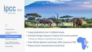 KENYA
INTRODUCTION
CLIMATE & RELATED
CHANGES
ECOSYSTEM CHANGES
SOCIETAL CHANGES
LOW CARBON CLIMATE-
RESILIENT DEVELOPMENT
CONCLUSION
HIGH MOUNTAIN REGIONS
• Large populations live in highland areas
• Climate change impacts in natural and human systems
• Knock-on effects on lowlands and oceans
• East African glaciers could lose >80% mass by 2100
• Deep concern experienced at local level
25
 