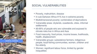 GHANA
INTRODUCTION
CLIMATE & RELATED
CHANGES
ECOSYSTEM CHANGES
SOCIETAL CHANGES
LOW CARBON CLIMATE-
RESILIENT DEVELOPMENT
CONCLUSION
Photo:
Flickr
user
Jenny
SOCIAL VULNERABILITIES
• Poverty, malnutrition, disease
• In sub-Saharan Africa 41% live in extreme poverty
• Multidimensional poverty: combination of deprivations
• Vulnerable areas: drylands, coastlands, cities, informal
settlements
• 85-95% of people who are vulnerable and exposed to
climate risks live in Africa and Asia
• Food insecurity, food prices, income losses, livelihoods,
health, displacement
• Vulnerable groups: subsistence farmers, indigenous
people, local fishing communities, women, children and
the elderly
• Women: significant labour force, limited by gender
inequalities
29
 