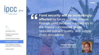 BENIN
INTRODUCTION
CLIMATE & RELATED
CHANGES
ECOSYSTEM CHANGES
SOCIETAL CHANGES
LOW CARBON CLIMATE-
RESILIENT DEVELOPMENT
CONCLUSION
Food security will be increasingly
affected by future climate change
through yield declines – especially in
the tropics – increased prices,
reduced nutrient quality, and supply
chain disruptions.
YOUBA SOKONA
VICE CHAIR, IPCC
32
 