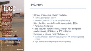 NAMIBIA
INTRODUCTION
CLIMATE & RELATED
CHANGES
ECOSYSTEM CHANGES
SOCIETAL CHANGES
LOW CARBON CLIMATE-
RESILIENT DEVELOPMENT
CONCLUSION
Photo:
MarliesCraig
POVERTY
• Climate change is a poverty multiplier
• Making poor people poorer
• Increasing number of people living in poverty
• 3 to 16 million people forced into poverty by 2030
• Agriculture, food prices
• Food security, water-security, energy, well-being less
challenging at 1.5°C than at 2°C or higher
• Exposure to climate risks 20x lower in:
• sustainable socio-economic development (50 million exposed)
versus
• high poverty and inequality (1 billion exposed)
38
 