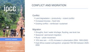 DEM. REPUBLIC OF CONGO
INTRODUCTION
CLIMATE & RELATED
CHANGES
ECOSYSTEM CHANGES
SOCIETAL CHANGES
LOW CARBON CLIMATE-
RESILIENT DEVELOPMENT
CONCLUSION
CONFLICT AND MIGRATION
Conflict
• Land degradation – productivity – violent conflict
• Increased dryness – food riots
• Existing conflict – reinforced / sustained
Migration
• Droughts, food / water shortage, flooding, sea level rise
• Seasonal / permanent migration
• Rural – urban movement
• 10% less rain → 4.5% increase in urbanization (SSA, 1950-2000)
• East Africa coastal outmigration: projected 750 000 between 2020-
2050
39
 