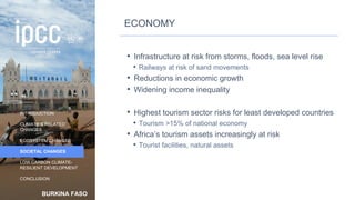 BURKINA FASO
INTRODUCTION
CLIMATE & RELATED
CHANGES
ECOSYSTEM CHANGES
SOCIETAL CHANGES
LOW CARBON CLIMATE-
RESILIENT DEVELOPMENT
CONCLUSION
ECONOMY
• Infrastructure at risk from storms, floods, sea level rise
• Railways at risk of sand movements
• Reductions in economic growth
• Widening income inequality
• Highest tourism sector risks for least developed countries
• Tourism >15% of national economy
• Africa’s tourism assets increasingly at risk
• Tourist facilities, natural assets
40
 
