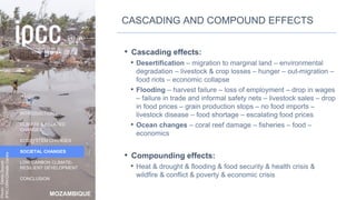 MOZAMBIQUE
INTRODUCTION
CLIMATE & RELATED
CHANGES
ECOSYSTEM CHANGES
SOCIETAL CHANGES
LOW CARBON CLIMATE-
RESILIENT DEVELOPMENT
CONCLUSION
Photo:
Denis
Onyodi:
IFRC/DRK/Climate
Centre
CASCADING AND COMPOUND EFFECTS
• Cascading effects:
• Desertification – migration to marginal land – environmental
degradation – livestock & crop losses – hunger – out-migration –
food riots – economic collapse
• Flooding – harvest failure – loss of employment – drop in wages
– failure in trade and informal safety nets – livestock sales – drop
in food prices – grain production stops – no food imports –
livestock disease – food shortage – escalating food prices
• Ocean changes – coral reef damage – fisheries – food –
economics
• Compounding effects:
• Heat & drought & flooding & food security & health crisis &
wildfire & conflict & poverty & economic crisis
41
 