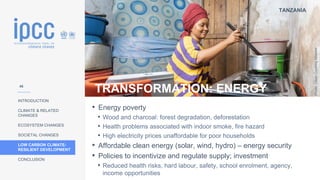 TANZANIA
INTRODUCTION
CLIMATE & RELATED
CHANGES
ECOSYSTEM CHANGES
SOCIETAL CHANGES
LOW CARBON CLIMATE-
RESILIENT DEVELOPMENT
CONCLUSION
Photo:
Clean
Cooking
Alliance
TRANSFORMATION: ENERGY
• Energy poverty
• Wood and charcoal: forest degradation, deforestation
• Health problems associated with indoor smoke, fire hazard
• High electricity prices unaffordable for poor households
• Affordable clean energy (solar, wind, hydro) – energy security
• Policies to incentivize and regulate supply; investment
• Reduced health risks, hard labour, safety, school enrolment, agency,
income opportunities
46
 