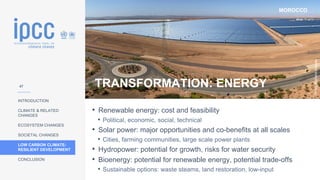 MOROCCO
INTRODUCTION
CLIMATE & RELATED
CHANGES
ECOSYSTEM CHANGES
SOCIETAL CHANGES
LOW CARBON CLIMATE-
RESILIENT DEVELOPMENT
CONCLUSION
Photo:
Richard
Allaway
TRANSFORMATION: ENERGY
• Renewable energy: cost and feasibility
• Political, economic, social, technical
• Solar power: major opportunities and co-benefits at all scales
• Cities, farming communities, large scale power plants
• Hydropower: potential for growth, risks for water security
• Bioenergy: potential for renewable energy, potential trade-offs
• Sustainable options: waste steams, land restoration, low-input
47
 