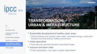 RWANDA
INTRODUCTION
CLIMATE & RELATED
CHANGES
ECOSYSTEM CHANGES
SOCIETAL CHANGES
LOW CARBON CLIMATE-
RESILIENT DEVELOPMENT
CONCLUSION
Photo:
GATETE
Pacifique
TRANSFORMATION:
URBAN & INFRASTRUCTURE
• Sustainable development of healthy urban areas
• Green buildings and suburbs, clean water, renewable energy, sustainable
transport and connectivity, healthy environment
• Urban agriculture
• Food security, reduced transport, recycling of waste
• Inclusive and fairer cities
• Public participation, civic rights, multiple stakeholders
53
 
