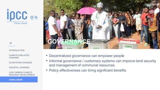 NIGERIA
INTRODUCTION
CLIMATE & RELATED
CHANGES
ECOSYSTEM CHANGES
SOCIETAL CHANGES
LOW CARBON CLIMATE-
RESILIENT DEVELOPMENT
CONCLUSION
Photo:
Commonwealth
Secretariat
• Decentralized governance can empower people
• Informal governance / customary systems can improve land security
and management of communal resources
• Policy effectiveness can bring significant benefits
GOVERNANCE
56
 