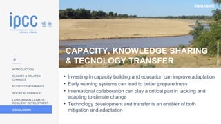 ZIMBABWE
INTRODUCTION
CLIMATE & RELATED
CHANGES
ECOSYSTEM CHANGES
SOCIETAL CHANGES
LOW CARBON CLIMATE-
RESILIENT DEVELOPMENT
CONCLUSION
Photo:
Michaelphillipr
• Investing in capacity building and education can improve adaptation
• Early warning systems can lead to better preparedness
• International collaboration can play a critical part in tackling and
adapting to climate change
• Technology development and transfer is an enabler of both
mitigation and adaptation
CAPACITY, KNOWLEDGE SHARING
& TECNOLOGY TRANSFER
57
 