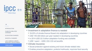 ETHIOPIA
INTRODUCTION
CLIMATE & RELATED
CHANGES
ECOSYSTEM CHANGES
SOCIETAL CHANGES
LOW CARBON CLIMATE-
RESILIENT DEVELOPMENT
CONCLUSION
Photo:
EU/ECHO/Martin
Karimi
• Investment in adaptation finance is needed
• 18-25% of climate finance flowed into adaptation in developing countries
• USD 140-300 billion per year needed in developing countries
• In 2014 USD 22.5 billion adaptation funding was available
• US$ 1 spent - US$ 2.30-3.30 net benefits
• Climate insurance
• Social protection against existing and novel climate related risks
• Enables proactive adaptation, protects livelihoods, improves food security
FINANCE
58
 