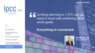 UNITED NATIONS
INTRODUCTION
CLIMATE & RELATED
CHANGES
ECOSYSTEM CHANGES
SOCIETAL CHANGES
LOW CARBON CLIMATE-
RESILIENT DEVELOPMENT
CONCLUSION
Limiting warming to 1.5°C can go
hand in hand with achieving other
world goals.
Everything is connected.
HOESUNG LEE
IPCC CHAIR
59
 