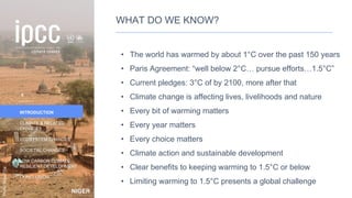 NIGER
Photo:
NigerTZai
INTRODUCTION
CLIMATE & RELATED
CHANGES
ECOSYSTEM CHANGES
SOCIETAL CHANGES
LOW CARBON CLIMATE-
RESILIENT DEVELOPMENT
CONCLUSION
WHAT DO WE KNOW?
• The world has warmed by about 1°C over the past 150 years
• Paris Agreement: “well below 2°C… pursue efforts…1.5°C”
• Current pledges: 3°C of by 2100, more after that
• Climate change is affecting lives, livelihoods and nature
• Every bit of warming matters
• Every year matters
• Every choice matters
• Climate action and sustainable development
• Clear benefits to keeping warming to 1.5°C or below
• Limiting warming to 1.5°C presents a global challenge
6
 