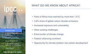 DEM. REPUBLIC OF CONGO
INTRODUCTION
CLIMATE & RELATED
CHANGES
ECOSYSTEM CHANGES
SOCIETAL CHANGES
LOW CARBON CLIMATE-
RESILIENT DEVELOPMENT
CONCLUSION
WHAT DO WE KNOW ABOUT AFRICA?
• Parts of Africa have warmed by more than 1.5°C
• 3.8% share of global carbon dioxide emissions
• Increased exposure and vulnerability
• Other existing challenges
• Extra burden of climate change
• Fastest urbanizing continent
• Opportunity for climate-resilient, low-carbon development
7
 