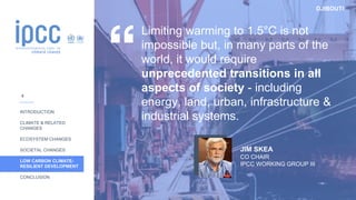 DJIBOUTI
INTRODUCTION
CLIMATE & RELATED
CHANGES
ECOSYSTEM CHANGES
SOCIETAL CHANGES
LOW CARBON CLIMATE-
RESILIENT DEVELOPMENT
CONCLUSION
Limiting warming to 1.5°C is not
impossible but, in many parts of the
world, it would require
unprecedented transitions in all
aspects of society - including
energy, land, urban, infrastructure &
industrial systems.
JIM SKEA
CO CHAIR
IPCC WORKING GROUP III
8
 