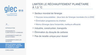 INTRODUCTION
CHANGEMENTS
CLIMATIQUES ET CONNEXES
CHANGEMENTS DANS LES
ÉCOSYSTÈMES
CHANGEMENTS DANS LES
SOCIÉTÉS
DÉVELOPPEMENT SOBRE
EN CARBONE ET RÉSILIENT
À L’ÉGARD DU CLIMAT
CONCLUSION
• Secteur mondial de l'énergie
• Sources renouvelables : deux tiers de l'énergie mondiale d’ici à 2050
• Élimination progressive du charbon
• Moins d'énergie dans l'ensemble, meilleure efficacité
• Industrie, construction, transports
• Élimination du dioxyde de carbone
• Pas de recette unique pour réussir
10
LIMITER LE RÉCHAUFFEMENT PLANÉTAIRE
À 1,5 °C
 