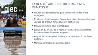 SOMALIE
INTRODUCTION
CHANGEMENTS
CLIMATIQUES ET CONNEXES
CHANGEMENTS DANS LES
ÉCOSYSTÈMES
CHANGEMENTS DANS LES
SOCIÉTÉS
DÉVELOPPEMENT SOBRE EN
CARBONE ET RÉSILIENT À
L’ÉGARD DU CLIMAT
CONCLUSION
LA RÉALITÉ ACTUELLE DU CHANGEMENT
CLIMATIQUE
• Hausse des températures, plus prononcée sur les terres
émergées
• Extrêmes climatiques plus fréquents et plus intenses – tels que
vagues de chaleur, fortes pluies et sécheresse
• Nouveaux climats sous les tropiques
• Élévation du niveau de la mer de 16 cm, surcotes extrêmes
lors des marées hautes et tempêtes
• Augmentation des précipitations et de la vitesse du vent des
cyclones
• Manque généralisé de données fiable
13
 