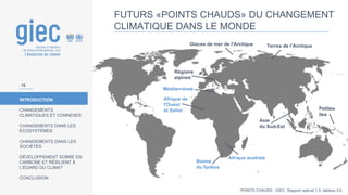 INTRODUCTION
CHANGEMENTS
CLIMATIQUES ET CONNEXES
CHANGEMENTS DANS LES
ÉCOSYSTÈMES
CHANGEMENTS DANS LES
SOCIÉTÉS
DÉVELOPPEMENT SOBRE EN
CARBONE ET RÉSILIENT À
L’ÉGARD DU CLIMAT
CONCLUSION
FUTURS «POINTS CHAUDS» DU CHANGEMENT
CLIMATIQUE DANS LE MONDE
Glaces de mer de l'Arctique Terres de l’Arctique
Méditerraneé
Afrique de
l'Ouest
et Sahel
Afrique australe
Régions
alpines
Asie
du Sud-Est
Biome
du fynbos
Petites
îles
POINTS CHAUDS : GIEC, Rapport spécial 1,5, tableau 3.6
15
 