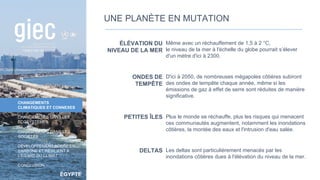 ÉGYPTE
INTRODUCTION
CHANGEMENTS
CLIMATIQUES ET CONNEXES
CHANGEMENTS DANS LES
ÉCOSYSTÈMES
CHANGEMENTS DANS LES
SOCIÉTÉS
DÉVELOPPEMENT SOBRE EN
CARBONE ET RÉSILIENT À
L’ÉGARD DU CLIMAT
CONCLUSION
ÉLÉVATION DU
NIVEAU DE LA MER
Même avec un réchauffement de 1,5 à 2 °C,
le niveau de la mer à l'échelle du globe pourrait s’élever
d'un mètre d'ici à 2300.
ONDES DE
TEMPÊTE
D'ici à 2050, de nombreuses mégapoles côtières subiront
des ondes de tempête chaque année, même si les
émissions de gaz à effet de serre sont réduites de manière
significative.
PETITES ÎLES Plus le monde se réchauffe, plus les risques qui menacent
ces communautés augmentent, notamment les inondations
côtières, la montée des eaux et l'intrusion d'eau salée.
DELTAS Les deltas sont particulièrement menacés par les
inondations côtières dues à l'élévation du niveau de la mer.
UNE PLANÈTE EN MUTATION
16
 