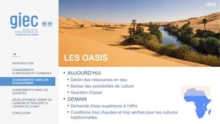 LIBYE
INTRODUCTION
CHANGEMENTS
CLIMATIQUES ET CONNEXES
CHANGEMENTS DANS LES
ÉCOSYSTÈMES
CHANGEMENTS DANS LES
SOCIÉTÉS
DÉVELOPPEMENT SOBRE EN
CARBONE ET RÉSILIENT À
L’ÉGARD DU CLIMAT
CONCLUSION
LES OASIS
• AUJOURD’HUI
• Déclin des ressources en eau
• Baisse des possibilités de culture
• Abandon d'oasis
• DEMAIN
• Demande d'eau supérieure à l'offre
• Conditions trop chaudes et trop sèches pour les cultures
traditionnelles
24
 