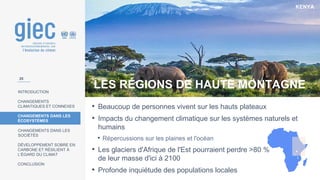 KENYA
INTRODUCTION
CHANGEMENTS
CLIMATIQUES ET CONNEXES
CHANGEMENTS DANS LES
ÉCOSYSTÈMES
CHANGEMENTS DANS LES
SOCIÉTÉS
DÉVELOPPEMENT SOBRE EN
CARBONE ET RÉSILIENT À
L’ÉGARD DU CLIMAT
CONCLUSION
LES RÉGIONS DE HAUTE MONTAGNE
• Beaucoup de personnes vivent sur les hauts plateaux
• Impacts du changement climatique sur les systèmes naturels et
humains
• Répercussions sur les plaines et l'océan
• Les glaciers d'Afrique de l'Est pourraient perdre >80 %
de leur masse d'ici à 2100
• Profonde inquiétude des populations locales
25
 