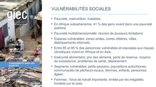 GHANA
Photo
:
Flickr
user
Jenny
INTRODUCTION
CHANGEMENTS
CLIMATIQUES ET CONNEXES
CHANGEMENTS DANS LES
ÉCOSYSTÈMES
CHANGEMENTS DANS LES
SOCIÉTÉS
DÉVELOPPEMENT SOBRE EN
CARBONE ET RÉSILIENT À
L’ÉGARD DU CLIMAT
CONCLUSION
VULNÉRABILITÉS SOCIALES
• Pauvreté, malnutrition, maladies
• En Afrique subsaharienne, 41 % des gens vivent dans une pauvreté
extrême
• Pauvreté multidimensionnelle: réunion de plusieurs limitations
• Espaces vulnérables: zones arides, zones côtières, villes,
établissements informels
• Entre 85 et 95 % des personnes vulnérables et exposées aux risques
climatiques vivent en Afrique et en Asie
• Insécurité alimentaire, prix des aliments, perte de revenus, moyens
de subsistance, problèmes de santé, déplacement
• Segments vulnérables: petits paysans, populations autochtones,
communautés de pêcheurs locaux, femmes, enfants, personnes
âgées
• Femmes : force de travail importante, limitée par les inégalités
fondées sur le sexe
29
 