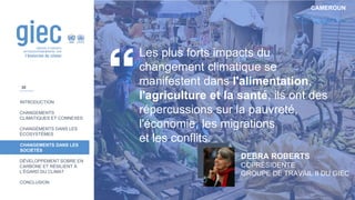 CAMEROUN
INTRODUCTION
CHANGEMENTS
CLIMATIQUES ET CONNEXES
CHANGEMENTS DANS LES
ÉCOSYSTÈMES
CHANGEMENTS DANS LES
SOCIÉTÉS
DÉVELOPPEMENT SOBRE EN
CARBONE ET RÉSILIENT À
L’ÉGARD DU CLIMAT
CONCLUSION
Les plus forts impacts du
changement climatique se
manifestent dans l'alimentation,
l'agriculture et la santé, ils ont des
répercussions sur la pauvreté,
l'économie, les migrations
et les conflits.
DEBRA ROBERTS
COPRÉSIDENTE
GROUPE DE TRAVAIL II DU GIEC
30
 