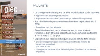 NAMIBIE
Photo
:
MarliesCraig
INTRODUCTION
CHANGEMENTS
CLIMATIQUES ET CONNEXES
CHANGEMENTS DANS LES
ÉCOSYSTÈMES
CHANGEMENTS DANS LES
SOCIÉTÉS
DÉVELOPPEMENT SOBRE EN
CARBONE ET RÉSILIENT À
L’ÉGARD DU CLIMAT
CONCLUSION
PAUVRETÉ
• Le changement climatique a un effet multiplicateur sur la pauvreté
• Appauvrissant davantage les pauvres
• Augmentant le nombre de personnes qui vivent dans la pauvreté
• 3 à 16 millions de personnes basculant dans la pauvreté d'ici à
2030
• Agriculture, prix des aliments
• Sécurité alimentaire, approvisionnement en eau, accès à
l'énergie et bien-être des populations moins difficiles à atteindre
à 1,5 °C qu'à 2 °C ou plus
• Exposition aux risques climatiques divisée par 20 dans le cas :
• d'un développement socio-économique durable (50 millions de
personnes exposées)
que dans le cas
• d'une grande pauvreté et de fortes inégalités (1 milliard de personnes
exposées)
38
 
