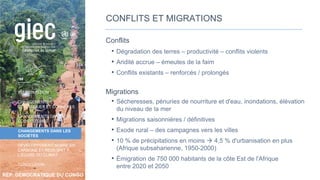 INTRODUCTION
CHANGEMENTS
CLIMATIQUES ET CONNEXES
CHANGEMENTS DANS LES
ÉCOSYSTÈMES
CHANGEMENTS DANS LES
SOCIÉTÉS
DÉVELOPPEMENT SOBRE EN
CARBONE ET RÉSILIENT À
L’ÉGARD DU CLIMAT
CONCLUSION
RÉP. DÉMOCRATIQUE DU CONGO
CONFLITS ET MIGRATIONS
Conflits
• Dégradation des terres – productivité – conflits violents
• Aridité accrue – émeutes de la faim
• Conflits existants – renforcés / prolongés
Migrations
• Sécheresses, pénuries de nourriture et d'eau, inondations, élévation
du niveau de la mer
• Migrations saisonnières / définitives
• Exode rural – des campagnes vers les villes
• 10 % de précipitations en moins  4,5 % d'urbanisation en plus
(Afrique subsaharienne, 1950-2000)
• Émigration de 750 000 habitants de la côte Est de l'Afrique
entre 2020 et 2050
39
 