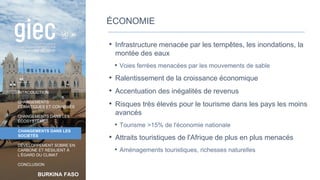 BURKINA FASO
INTRODUCTION
CHANGEMENTS
CLIMATIQUES ET CONNEXES
CHANGEMENTS DANS LES
ÉCOSYSTÈMES
CHANGEMENTS DANS LES
SOCIÉTÉS
DÉVELOPPEMENT SOBRE EN
CARBONE ET RÉSILIENT À
L’ÉGARD DU CLIMAT
CONCLUSION
ÉCONOMIE
• Infrastructure menacée par les tempêtes, les inondations, la
montée des eaux
• Voies ferrées menacées par les mouvements de sable
• Ralentissement de la croissance économique
• Accentuation des inégalités de revenus
• Risques très élevés pour le tourisme dans les pays les moins
avancés
• Tourisme >15% de l'économie nationale
• Attraits touristiques de l'Afrique de plus en plus menacés
• Aménagements touristiques, richesses naturelles
40
 