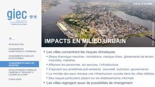 CÔTE D’IVOIRE
Photo
:
UN
Photo/Basile
Zoma
INTRODUCTION
CHANGEMENTS
CLIMATIQUES ET CONNEXES
CHANGEMENTS DANS LES
ÉCOSYSTÈMES
CHANGEMENTS DANS LES
SOCIÉTÉS
DÉVELOPPEMENT SOBRE EN
CARBONE ET RÉSILIENT À
L’ÉGARD DU CLIMAT
CONCLUSION
IMPACTS EN MILIEU URBAIN
• Les villes concentrent les risques climatiques
• Stress thermique meurtrier, inondations, manque d'eau, glissements de terrain,
incendies, maladies
• Affectant les personnes, les services, l’infrastructure
• S'ajoutant aux problèmes pré-existants : pauvreté, exclusion, gouvernance
• La montée des eaux menace une infrastructure cruciale dans les villes côtières
• Des risques particuliers pèsent sur les établissements informels
• Les villes regorgent aussi de possibilités de changement
42
 