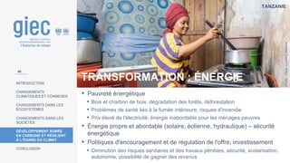 TANZANIE
Photo
:
Clean
Cooking
Alliance
INTRODUCTION
CHANGEMENTS
CLIMATIQUES ET CONNEXES
CHANGEMENTS DANS LES
ÉCOSYSTÈMES
CHANGEMENTS DANS LES
SOCIÉTÉS
DÉVELOPPEMENT SOBRE
EN CARBONE ET RÉSILIENT
À L’ÉGARD DU CLIMAT
CONCLUSION
TRANSFORMATION : ÉNERGIE
• Pauvreté énergétique
• Bois et charbon de bois: dégradation des forêts, déforestation
• Problèmes de santé liés à la fumée intérieure, risques d'incendie
• Prix élevé de l'électricité, énergie inabordable pour les ménages pauvres
• Énergie propre et abordable (solaire, éolienne, hydraulique) – sécurité
énergétique
• Politiques d'encouragement et de régulation de l'offre; investissement
• Diminution des risques sanitaires et des travaux pénibles, sécurité, scolarisation,
autonomie, possibilité de gagner des revenus
46
 