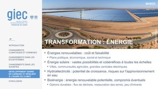 MAROC
Photo
:
Richard
Allaway
INTRODUCTION
CHANGEMENTS
CLIMATIQUES ET CONNEXES
CHANGEMENTS DANS LES
ÉCOSYSTÈMES
CHANGEMENTS DANS LES
SOCIÉTÉS
DÉVELOPPEMENT SOBRE
EN CARBONE ET RÉSILIENT
À L’ÉGARD DU CLIMAT
CONCLUSION
• Énergies renouvelables : coût et faisabilité
• Plans politique, économique, social et technique
• Énergie solaire : vastes possibilités et cobénéfices à toutes les échelles
• Villes, communautés agricoles, grandes centrales électriques
• Hydroélectricité : potentiel de croissance, risques sur l'approvisionnement
en eau
• Bioénergie : énergie renouvelable potentielle, compromis éventuels
• Options durables : flux de déchets, restauration des terres, peu d'intrants
47
TRANSFORMATION : ÉNERGIE
 