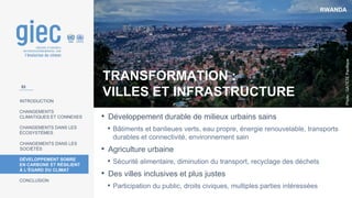 RWANDA
Photo
:
GATETE
Pacifique
INTRODUCTION
CHANGEMENTS
CLIMATIQUES ET CONNEXES
CHANGEMENTS DANS LES
ÉCOSYSTÈMES
CHANGEMENTS DANS LES
SOCIÉTÉS
DÉVELOPPEMENT SOBRE
EN CARBONE ET RÉSILIENT
À L’ÉGARD DU CLIMAT
CONCLUSION
TRANSFORMATION :
VILLES ET INFRASTRUCTURE
• Développement durable de milieux urbains sains
• Bâtiments et banlieues verts, eau propre, énergie renouvelable, transports
durables et connectivité, environnement sain
• Agriculture urbaine
• Sécurité alimentaire, diminution du transport, recyclage des déchets
• Des villes inclusives et plus justes
• Participation du public, droits civiques, multiples parties intéressées
53
 