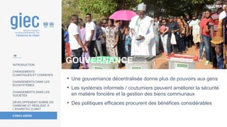 NIGÉRIA
Photo
:
Secrétariat
du
Commonwealth
INTRODUCTION
CHANGEMENTS
CLIMATIQUES ET CONNEXES
CHANGEMENTS DANS LES
ÉCOSYSTÈMES
CHANGEMENTS DANS LES
SOCIÉTÉS
DÉVELOPPEMENT SOBRE EN
CARBONE ET RÉSILIENT À
L’ÉGARD DU CLIMAT
CONCLUSION
• Une gouvernance décentralisée donne plus de pouvoirs aux gens
• Les systèmes informels / coutumiers peuvent améliorer la sécurité
en matière foncière et la gestion des biens communaux
• Des politiques efficaces procurent des bénéfices considérables
GOUVERNANCE
56
 