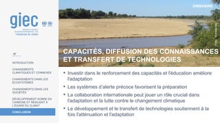 ZIMBABWE
Photo
:
Michaelphillipr
INTRODUCTION
CHANGEMENTS
CLIMATIQUES ET CONNEXES
CHANGEMENTS DANS LES
ÉCOSYSTÈMES
CHANGEMENTS DANS LES
SOCIÉTÉS
DÉVELOPPEMENT SOBRE EN
CARBONE ET RÉSILIENT À
L’ÉGARD DU CLIMAT
CONCLUSION
• Investir dans le renforcement des capacités et l'éducation améliore
l'adaptation
• Les systèmes d’alerte précoce favorisent la préparation
• La collaboration internationale peut jouer un rôle crucial dans
l'adaptation et la lutte contre le changement climatique
• Le développement et le transfert de technologies soutiennent à la
fois l'atténuation et l'adaptation
CAPACITÉS, DIFFUSION DES CONNAISSANCES
ET TRANSFERT DE TECHNOLOGIES
57
 