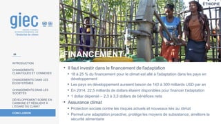 ÉTHIOPIE
Photo
:
EU/ECHO/Martin
Karimi
INTRODUCTION
CHANGEMENTS
CLIMATIQUES ET CONNEXES
CHANGEMENTS DANS LES
ÉCOSYSTÈMES
CHANGEMENTS DANS LES
SOCIÉTÉS
DÉVELOPPEMENT SOBRE EN
CARBONE ET RÉSILIENT À
L’ÉGARD DU CLIMAT
CONCLUSION
• Il faut investir dans le financement de l'adaptation
• 18 à 25 % du financement pour le climat est allé à l'adaptation dans les pays en
développement
• Les pays en développement auraient besoin de 140 à 300 milliards USD par an
• En 2014, 22,5 milliards de dollars étaient disponibles pour financer l'adaptation
• 1 dollar dépensé – 2,3 à 3,3 dollars de bénéfices nets
• Assurance climat
• Protection sociale contre les risques actuels et nouveaux liés au climat
• Permet une adaptation proactive, protège les moyens de subsistance, améliore la
sécurité alimentaire
FINANCEMENT
58
 