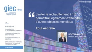 NATIONS UNIES
INTRODUCTION
CHANGEMENTS
CLIMATIQUES ET CONNEXES
CHANGEMENTS DANS LES
ÉCOSYSTÈMES
CHANGEMENTS DANS LES
SOCIÉTÉS
DÉVELOPPEMENT SOBRE EN
CARBONE ET RÉSILIENT À
L’ÉGARD DU CLIMAT
CONCLUSION
Limiter le réchauffement à 1,5 °C
permettrait également d'atteindre
d'autres objectifs mondiaux
Tout est relié.
HOESUNG LEE
PRÉSIDENT DU GIEC
59
 